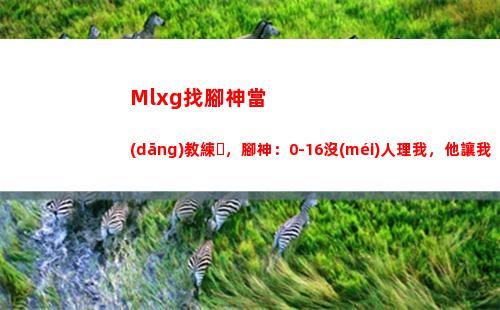 Mlxg找腳神當(dāng)教練，腳神：0-16沒(méi)人理我，他讓我當(dāng)教練我很感恩
